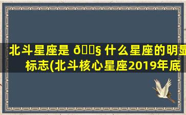 北斗星座是 🐧 什么星座的明显标志(北斗核心星座2019年底部署完成)